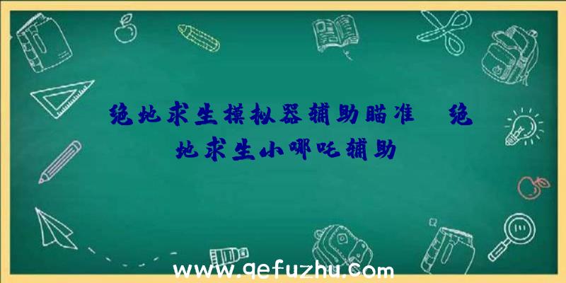 「绝地求生模拟器辅助瞄准」|绝地求生小哪吒辅助